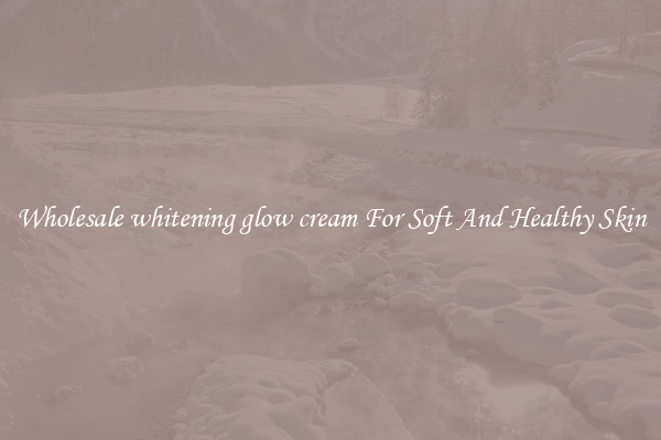 Wholesale whitening glow cream For Soft And Healthy Skin